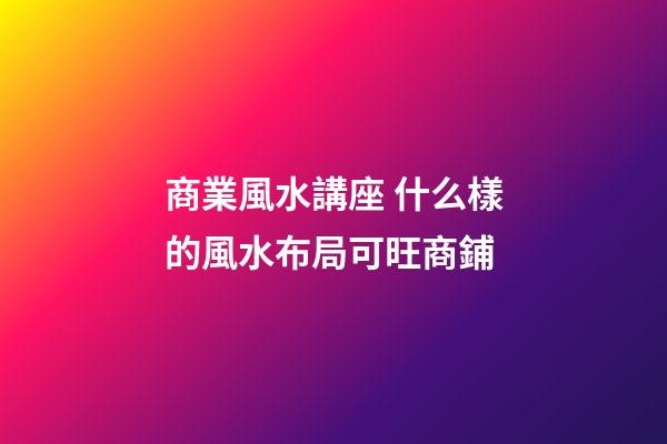 商業風水講座 什么樣的風水布局可旺商鋪
